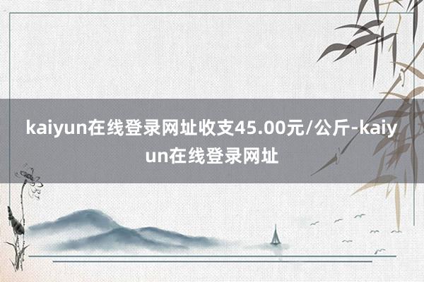 kaiyun在线登录网址收支45.00元/公斤-kaiyun在线登录网址