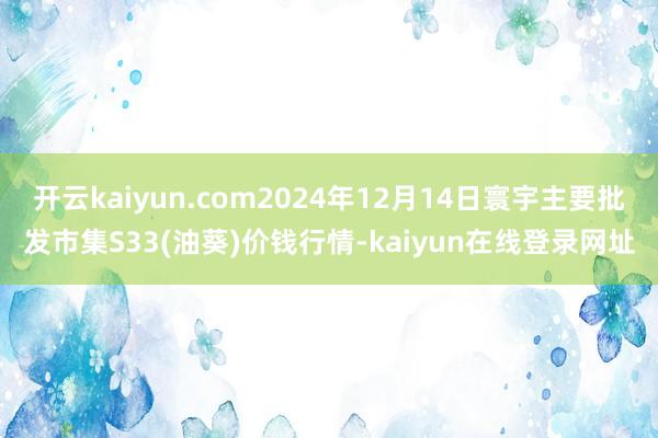 开云kaiyun.com2024年12月14日寰宇主要批发市集S33(油葵)价钱行情-kaiyun在线登录网址