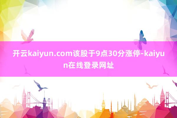 开云kaiyun.com该股于9点30分涨停-kaiyun在线登录网址