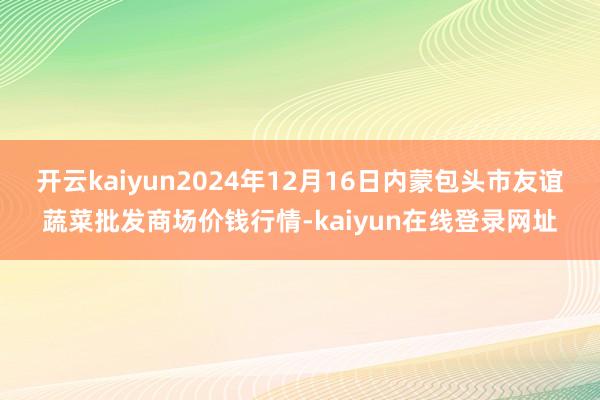 开云kaiyun2024年12月16日内蒙包头市友谊蔬菜批发商场价钱行情-kaiyun在线登录网址