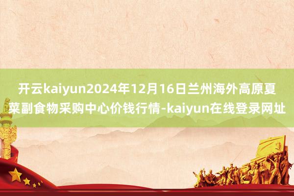 开云kaiyun2024年12月16日兰州海外高原夏菜副食物采购中心价钱行情-kaiyun在线登录网址