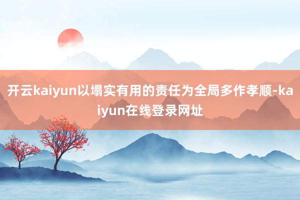 开云kaiyun以塌实有用的责任为全局多作孝顺-kaiyun在线登录网址