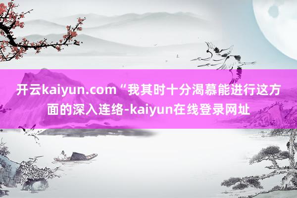 开云kaiyun.com　　“我其时十分渴慕能进行这方面的深入连络-kaiyun在线登录网址
