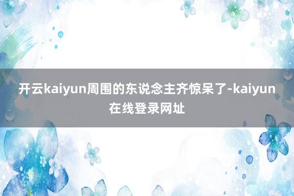 开云kaiyun周围的东说念主齐惊呆了-kaiyun在线登录网址