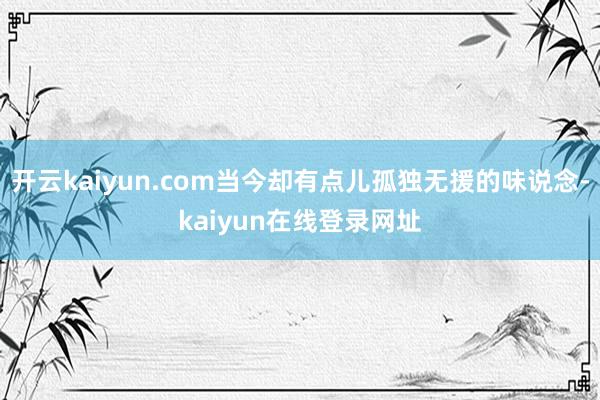 开云kaiyun.com当今却有点儿孤独无援的味说念-kaiyun在线登录网址