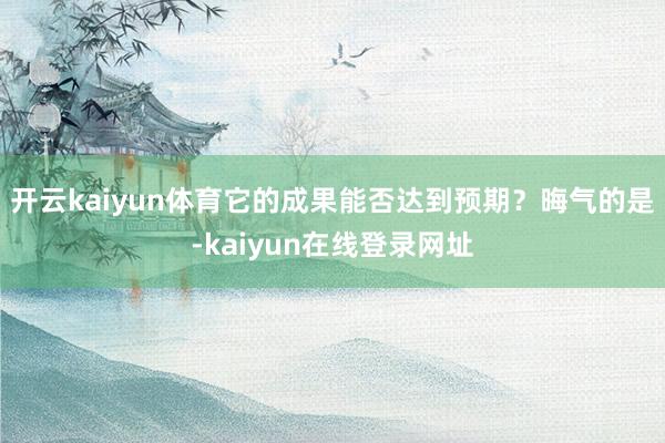 开云kaiyun体育它的成果能否达到预期？晦气的是-kaiyun在线登录网址