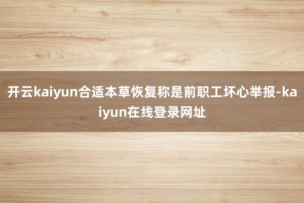 开云kaiyun合适本草恢复称是前职工坏心举报-kaiyun在线登录网址