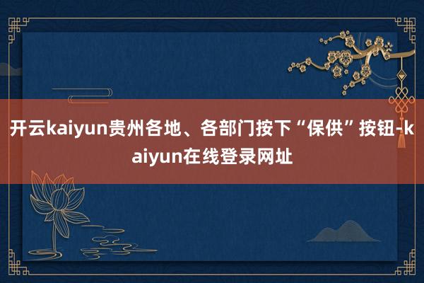 开云kaiyun贵州各地、各部门按下“保供”按钮-kaiyun在线登录网址