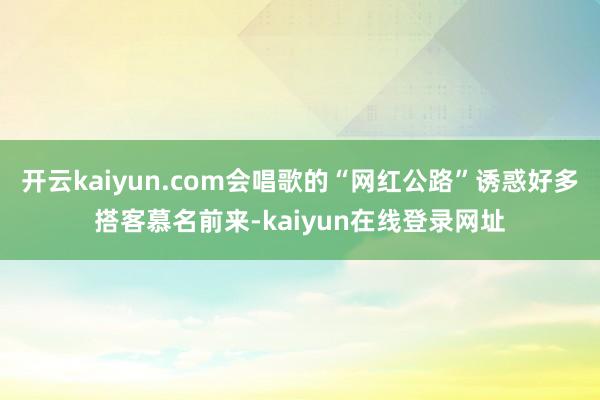 开云kaiyun.com会唱歌的“网红公路”诱惑好多搭客慕名前来-kaiyun在线登录网址