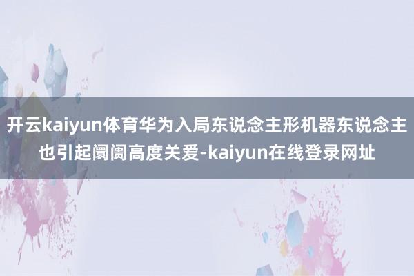 开云kaiyun体育华为入局东说念主形机器东说念主也引起阛阓高度关爱-kaiyun在线登录网址