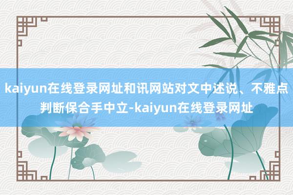 kaiyun在线登录网址和讯网站对文中述说、不雅点判断保合手中立-kaiyun在线登录网址
