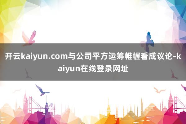 开云kaiyun.com与公司平方运筹帷幄看成议论-kaiyun在线登录网址