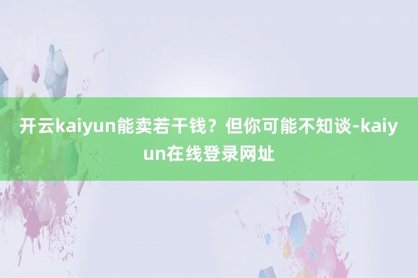 开云kaiyun能卖若干钱？但你可能不知谈-kaiyun在线登录网址
