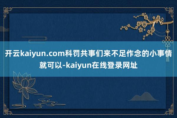 开云kaiyun.com科罚共事们来不足作念的小事情就可以-kaiyun在线登录网址