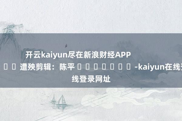 开云kaiyun尽在新浪财经APP            						遭殃剪辑：陈平 							-kaiyun在线登录网址