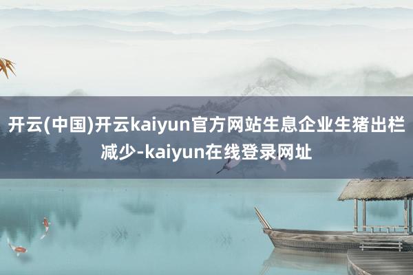 开云(中国)开云kaiyun官方网站生息企业生猪出栏减少-kaiyun在线登录网址