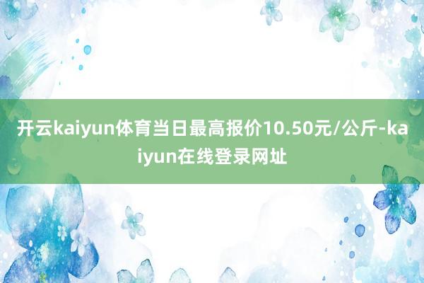 开云kaiyun体育当日最高报价10.50元/公斤-kaiyun在线登录网址
