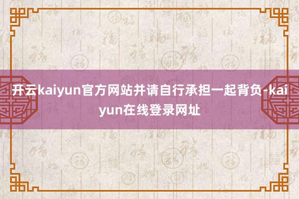 开云kaiyun官方网站并请自行承担一起背负-kaiyun在线登录网址