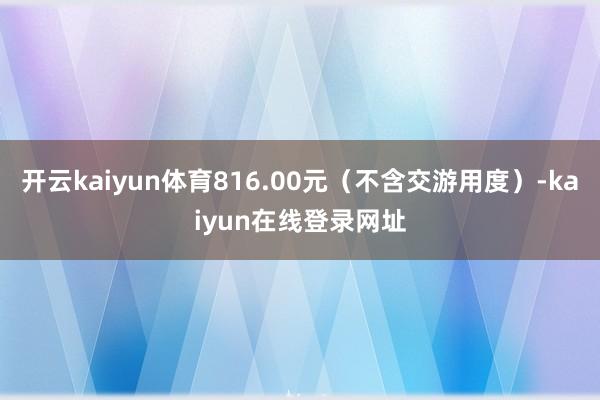 开云kaiyun体育816.00元（不含交游用度）-kaiyun在线登录网址