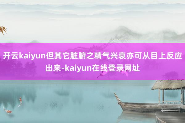 开云kaiyun但其它脏腑之精气兴衰亦可从目上反应出来-kaiyun在线登录网址