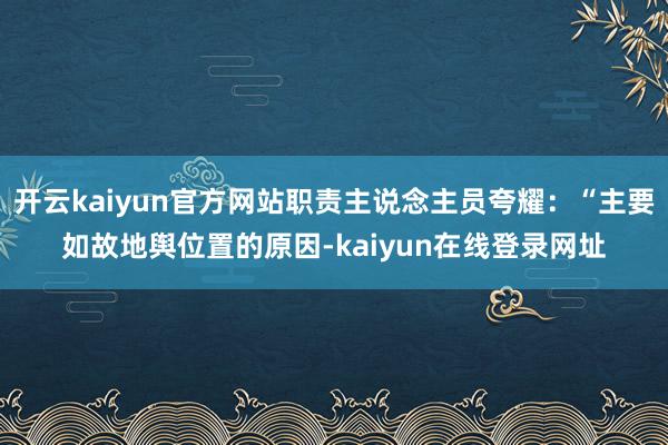 开云kaiyun官方网站职责主说念主员夸耀:“主要如故地舆位置的原因-kaiyun在线登录网址