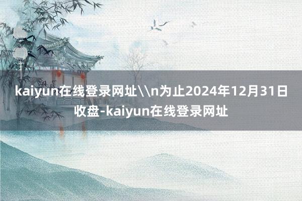 kaiyun在线登录网址\n为止2024年12月31日收盘-kaiyun在线登录网址