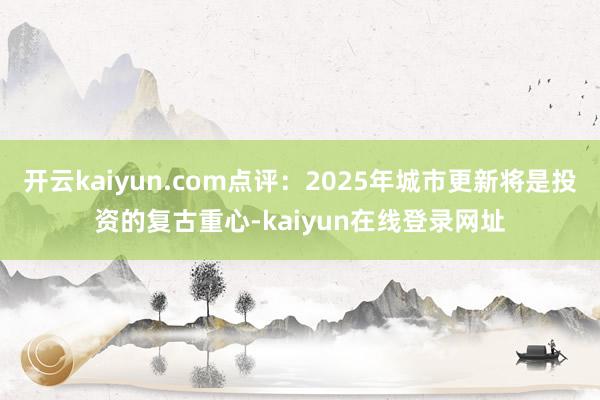 开云kaiyun.com点评:2025年城市更新将是投资的复古重心-kaiyun在线登录网址