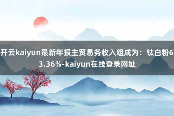开云kaiyun最新年报主贸易务收入组成为:钛白粉63.36%-kaiyun在线登录网址