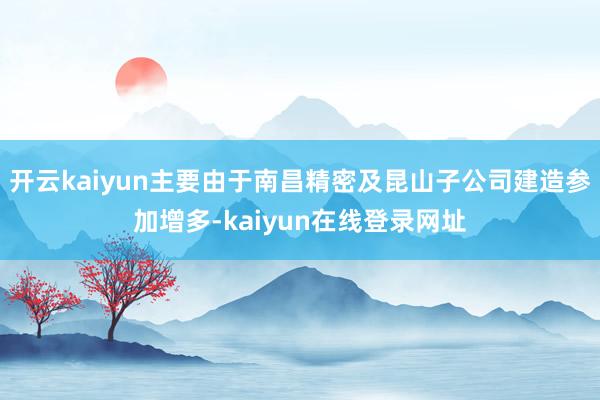 开云kaiyun主要由于南昌精密及昆山子公司建造参加增多-kaiyun在线登录网址