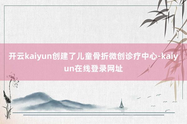 开云kaiyun创建了儿童骨折微创诊疗中心-kaiyun在线登录网址
