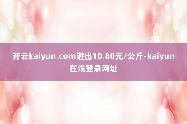 开云kaiyun.com进出10.80元/公斤-kaiyun在线登录网址