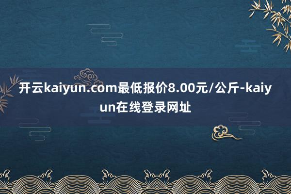 开云kaiyun.com最低报价8.00元/公斤-kaiyun在线登录网址
