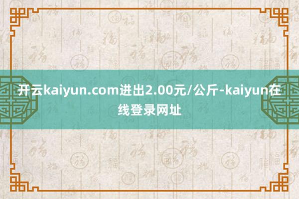 开云kaiyun.com进出2.00元/公斤-kaiyun在线登录网址