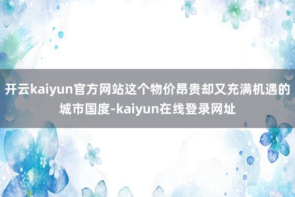 开云kaiyun官方网站这个物价昂贵却又充满机遇的城市国度-kaiyun在线登录网址