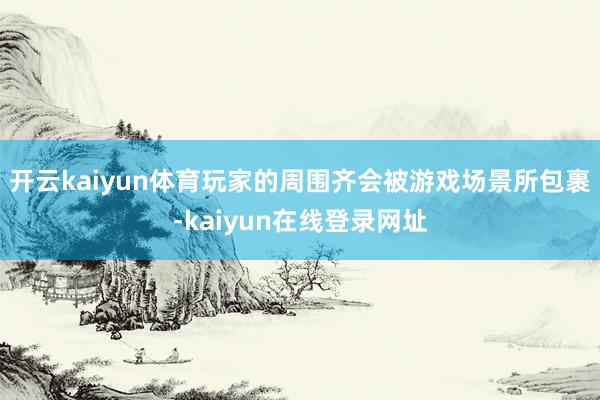 开云kaiyun体育玩家的周围齐会被游戏场景所包裹-kaiyun在线登录网址