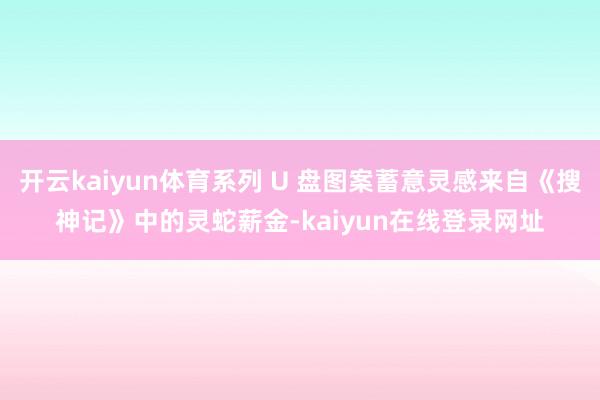 开云kaiyun体育系列 U 盘图案蓄意灵感来自《搜神记》中的灵蛇薪金-kaiyun在线登录网址