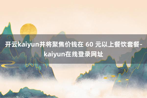 开云kaiyun并将聚焦价钱在 60 元以上餐饮套餐-kaiyun在线登录网址