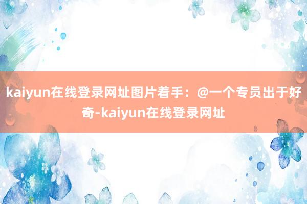 kaiyun在线登录网址图片着手:@一个专员出于好奇-kaiyun在线登录网址