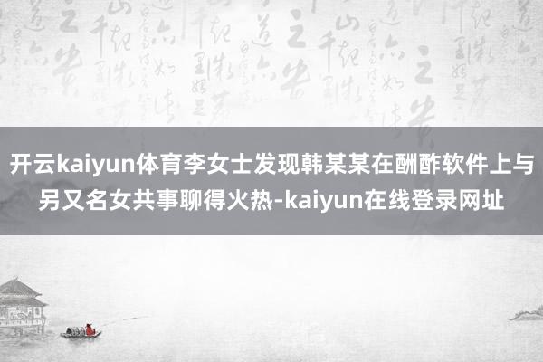 开云kaiyun体育李女士发现韩某某在酬酢软件上与另又名女共事聊得火热-kaiyun在线登录网址