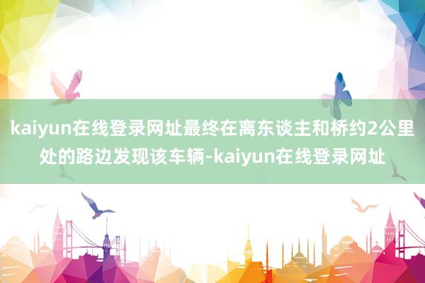 kaiyun在线登录网址最终在离东谈主和桥约2公里处的路边发现该车辆-kaiyun在线登录网址