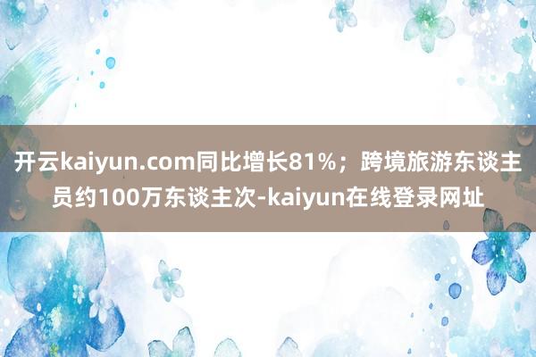 开云kaiyun.com同比增长81%；跨境旅游东谈主员约100万东谈主次-kaiyun在线登录网址
