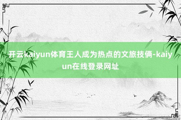 开云kaiyun体育王人成为热点的文旅技俩-kaiyun在线登录网址