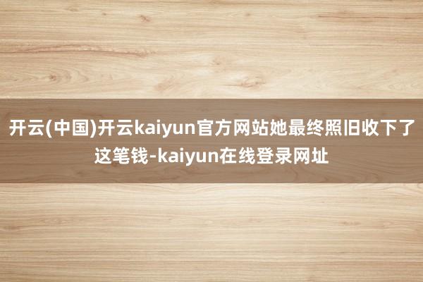 开云(中国)开云kaiyun官方网站她最终照旧收下了这笔钱-kaiyun在线登录网址