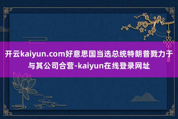 开云kaiyun.com好意思国当选总统特朗普戮力于与其公司合营-kaiyun在线登录网址