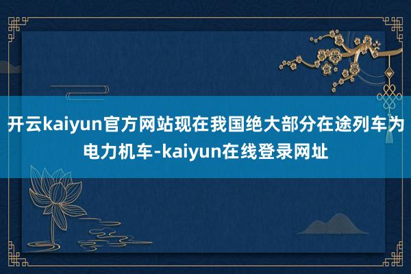 开云kaiyun官方网站现在我国绝大部分在途列车为电力机车-kaiyun在线登录网址