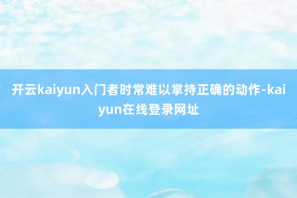 开云kaiyun入门者时常难以掌持正确的动作-kaiyun在线登录网址