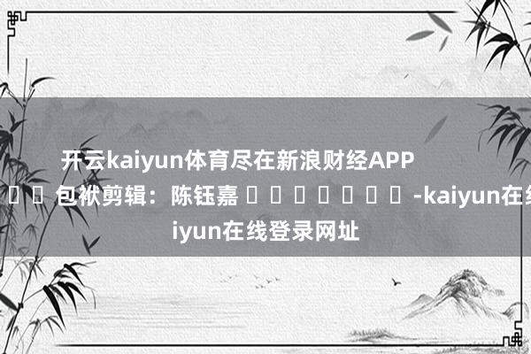 开云kaiyun体育尽在新浪财经APP            						包袱剪辑：陈钰嘉 							-kaiyun在线登录网址