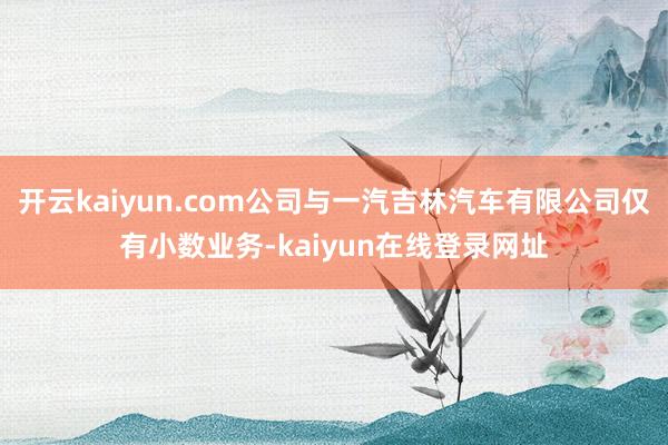 开云kaiyun.com公司与一汽吉林汽车有限公司仅有小数业务-kaiyun在线登录网址