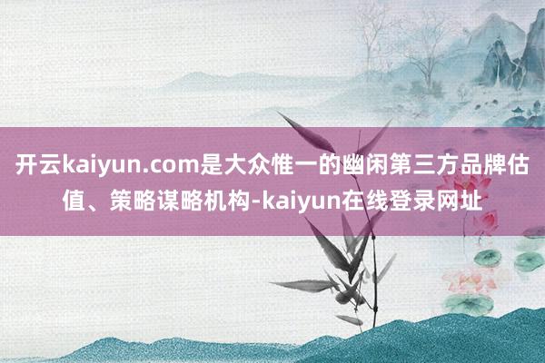 开云kaiyun.com是大众惟一的幽闲第三方品牌估值、策略谋略机构-kaiyun在线登录网址