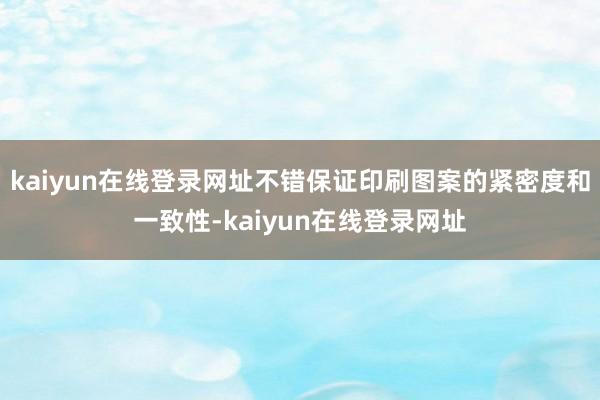 kaiyun在线登录网址不错保证印刷图案的紧密度和一致性-kaiyun在线登录网址